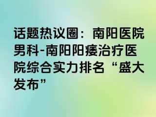 話題熱議圈：南陽醫(yī)院男科-南陽陽痿治療醫(yī)院綜合實力排名“盛大發(fā)布”