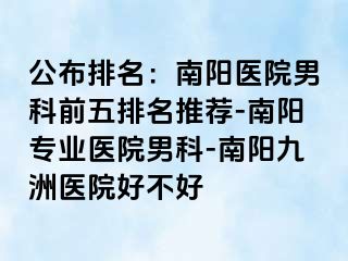 公布排名：南陽醫(yī)院男科前五排名推薦-南陽專業(yè)醫(yī)院男科-南陽清大醫(yī)院好不好