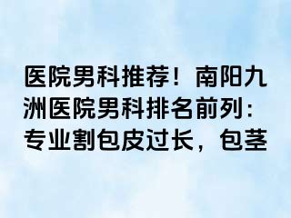 醫(yī)院男科推薦！南陽清大醫(yī)院男科排名前列：專業(yè)割包皮過長，包莖