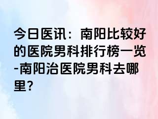 今日醫(yī)訊：南陽比較好的醫(yī)院男科排行榜一覽-南陽治醫(yī)院男科去哪里?