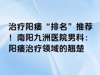 治療陽(yáng)痿“排名”推薦！南陽(yáng)清大醫(yī)院男科：陽(yáng)痿治療領(lǐng)域的翹楚