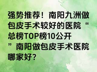 強勢推薦！南陽清大做包皮手術較好的醫(yī)院“總榜TOP榜10公開”南陽做包皮手術醫(yī)院哪家好？