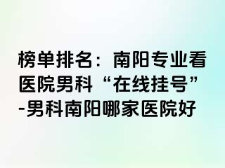 榜單排名：南陽專業(yè)看醫(yī)院男科“在線掛號”-男科南陽哪家醫(yī)院好