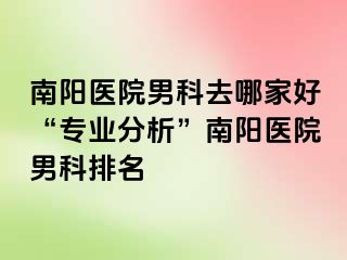 南陽醫(yī)院男科去哪家好“專業(yè)分析”南陽醫(yī)院男科排名