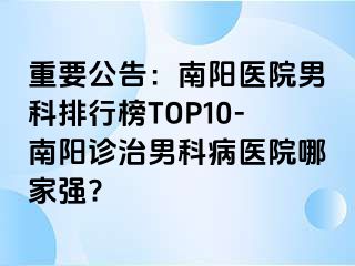 重要公告：南陽(yáng)醫(yī)院男科排行榜TOP10-南陽(yáng)診治男科病醫(yī)院哪家強(qiáng)?