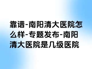 靠譜-南陽(yáng)清大醫(yī)院怎么樣-專題發(fā)布-南陽(yáng)清大醫(yī)院是幾級(jí)醫(yī)院