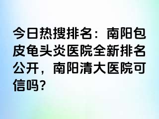 今日熱搜排名：南陽(yáng)包皮龜頭炎醫(yī)院全新排名公開(kāi)，南陽(yáng)清大醫(yī)院可信嗎?