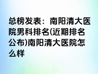 總榜發(fā)表：南陽清大醫(yī)院男科排名(近期排名公布)南陽清大醫(yī)院怎么樣