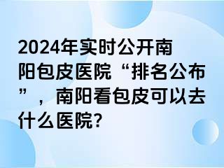 2024年實時公開南陽包皮醫(yī)院“排名公布”，南陽看包皮可以去什么醫(yī)院?