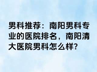 男科推薦：南陽男科專業(yè)的醫(yī)院排名，南陽清大醫(yī)院男科怎么樣?