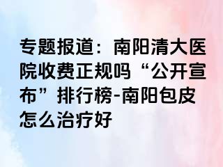 專題報道：南陽清大醫(yī)院收費(fèi)正規(guī)嗎“公開宣布”排行榜-南陽包皮怎么治療好